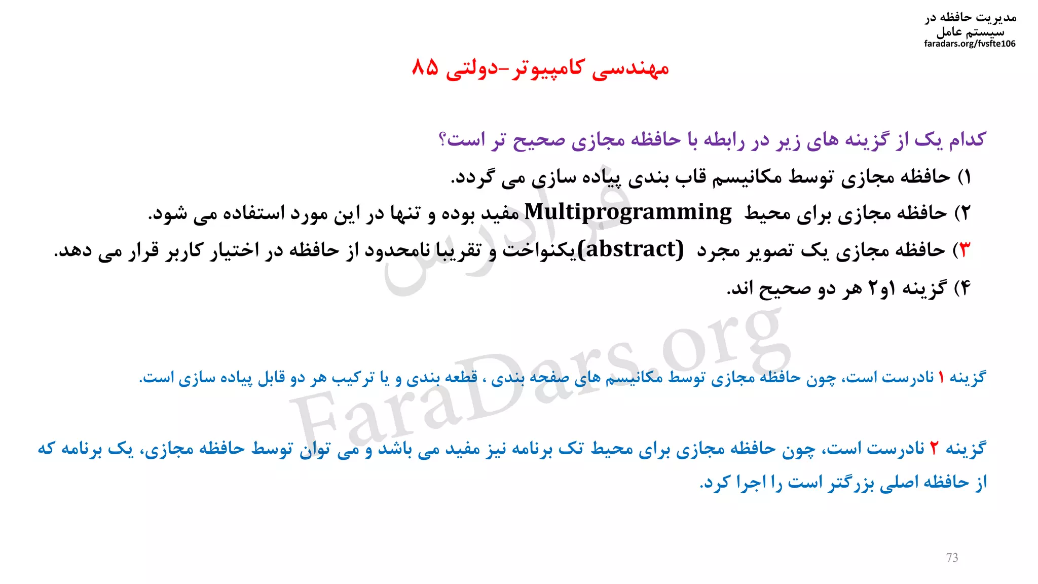 ‫در‬ ‫حافظه‬ ‫مدیریت‬
‫سیستم‬‫عامل‬
faradars.org/fvsfte106
‫کدام‬‫یک‬‫از‬‫گزینه‬‫های‬‫زیر‬‫در‬‫رابطه‬‫با‬‫حافظه‬‫مجازی‬‫صحیح‬‫تر‬‫است؟‬
1)‫حافظه‬‫مجازی‬‫توسط‬‫مکانیسم‬‫قاب‬‫بندی‬‫پیاده‬‫سازی‬‫می‬‫گردد‬.
2)‫حافظه‬‫مجازی‬‫برای‬‫محیط‬Multiprogramming‫مفید‬‫بوده‬‫و‬‫تنها‬‫در‬‫این‬‫مورد‬‫استفاده‬‫می‬‫شود‬.
3)‫حافظه‬‫مجازی‬‫یک‬‫تصویر‬‫مجرد‬(abstract)‫یکنواخت‬‫و‬‫تقریبا‬‫نامحدود‬‫از‬‫حافظه‬‫در‬‫اختیار‬‫کاربر‬‫قرار‬‫می‬‫دهد‬.
4)‫گزینه‬1‫و‬2‫هر‬‫دو‬‫صحیح‬‫اند‬.
‫مهندسی‬‫کامپیوتر‬-‫دولتی‬85
‫گزینه‬2‫نادرست‬،‫است‬‫چون‬‫حافظه‬‫مجازی‬‫برای‬‫محیط‬‫تک‬‫برنامه‬‫نیز‬‫مفید‬‫می‬‫باشد‬‫و‬‫می‬‫توان‬‫توسط‬‫حافظه‬،‫مجازی‬‫یک‬‫برن‬‫امه‬‫که‬
‫از‬‫حافظه‬‫اصلی‬‫بزرگتر‬‫است‬‫را‬‫اجرا‬‫کرد‬.
‫گزینه‬1‫نادرست‬،‫است‬‫چون‬‫حافظه‬‫مجازی‬‫توسط‬‫مکانیسم‬‫های‬‫صفحه‬‫بندی‬،‫قطعه‬‫بندی‬‫و‬‫یا‬‫ترکیب‬‫هر‬‫دو‬‫قابل‬‫پیاده‬‫سازی‬‫است‬.
73
‫س‬‫ر‬‫د‬‫ا‬‫ﺮ‬‫ﻓ‬
FaraDars.org
 