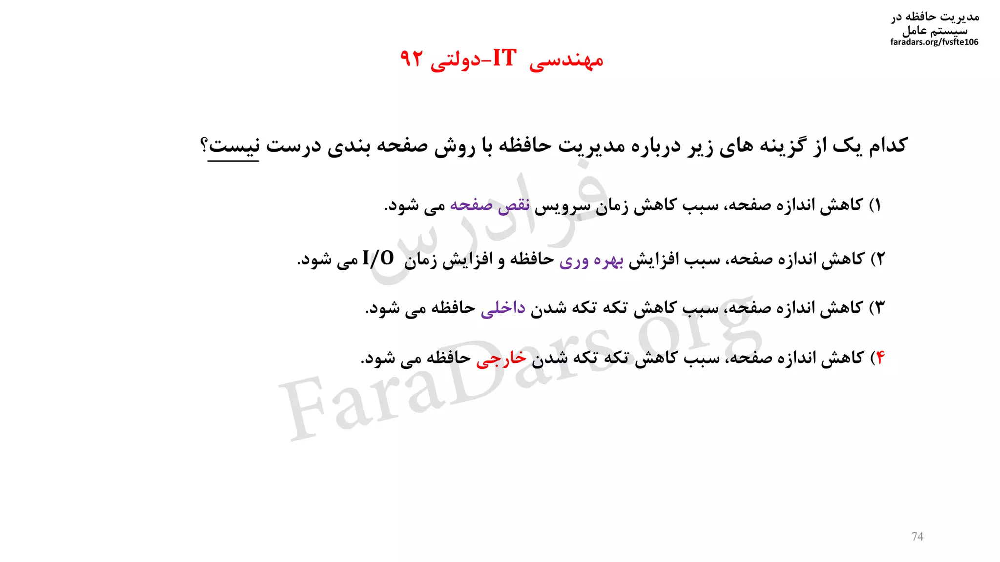 ‫در‬ ‫حافظه‬ ‫مدیریت‬
‫سیستم‬‫عامل‬
faradars.org/fvsfte106
‫کدام‬‫یک‬‫از‬‫گزینه‬‫های‬‫زیر‬‫درباره‬‫مدیریت‬‫حافظه‬‫با‬‫روش‬‫صفحه‬‫بندی‬‫درست‬‫نیست‬‫؟‬
1)‫کاهش‬‫اندازه‬،‫صفحه‬‫سبب‬‫کاهش‬‫زمان‬‫سرویس‬‫نقص‬‫صفحه‬‫می‬‫شود‬.
2)‫کاهش‬‫اندازه‬،‫صفحه‬‫سبب‬‫افزایش‬‫بهره‬‫وری‬‫حافظه‬‫و‬‫افزایش‬‫زمان‬I/O‫می‬‫شود‬.
3)‫کاهش‬‫اندازه‬،‫صفحه‬‫سبب‬‫کاهش‬‫تکه‬‫تکه‬‫شدن‬‫داخلی‬‫حافظه‬‫می‬‫شود‬.
4)‫کاهش‬‫اندازه‬،‫صفحه‬‫سبب‬‫کاهش‬‫تکه‬‫تکه‬‫شدن‬‫خارجی‬‫حافظه‬‫می‬‫شود‬.
‫مهندسی‬IT-‫دولتی‬92
74
‫س‬‫ر‬‫د‬‫ا‬‫ﺮ‬‫ﻓ‬
FaraDars.org
 