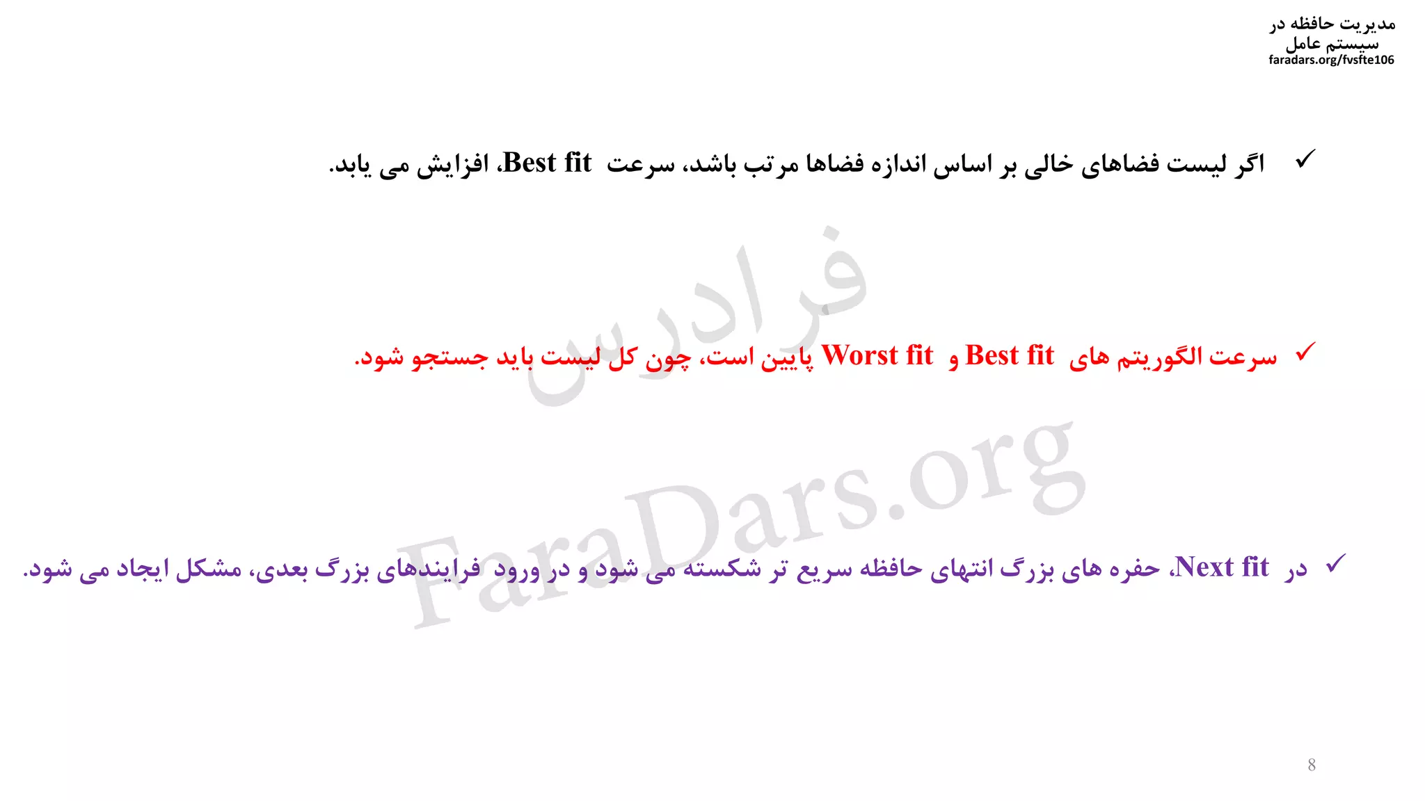 ‫در‬ ‫حافظه‬ ‫مدیریت‬
‫سیستم‬‫عامل‬
faradars.org/fvsfte106
8
‫اگر‬‫لیست‬‫فضاهای‬‫خالی‬‫بر‬‫اساس‬‫اندازه‬‫فضاها‬‫مرتب‬،‫باشد‬‫سرعت‬Best fit،‫افزایش‬‫می‬‫یابد‬.
‫سرعت‬‫الگوریتم‬‫های‬Best fit‫و‬Worst fit‫پایین‬،‫است‬‫چون‬‫کل‬‫لیست‬‫باید‬‫جستجو‬‫شود‬.
‫در‬Next fit،‫حفره‬‫های‬‫بزرگ‬‫انتهای‬‫حافظه‬‫سریع‬‫تر‬‫شکسته‬‫می‬‫شود‬‫و‬‫در‬‫ورود‬‫فرایندهای‬‫بزرگ‬،‫بعدی‬‫مشکل‬‫ایجاد‬‫می‬‫شو‬‫د‬.
‫س‬‫ر‬‫د‬‫ا‬‫ﺮ‬‫ﻓ‬
FaraDars.org
 