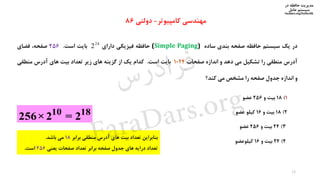 ‫در‬ ‫حافظه‬ ‫مدیریت‬
‫سیستم‬‫عامل‬
faradars.org/fvsfte106
‫در‬‫یک‬‫سیستم‬‫حافظه‬‫صفحه‬‫بندی‬‫ساده‬(Simple Paging)‫حافظه‬‫فیزیکی‬‫دارای‬‫بایت‬‫است‬.256،‫صفحه‬‫فضای‬
‫آدرس‬‫منطقی‬‫را‬‫تشکیل‬‫می‬‫دهد‬‫و‬‫اندازه‬‫صفحات‬1024‫بایت‬‫است‬.‫کدام‬‫یک‬‫از‬‫گزینه‬‫های‬‫زیر‬‫تعداد‬‫بیت‬‫های‬‫آدرس‬‫منطقی‬
‫و‬‫اندازه‬‫جدول‬‫صفحه‬‫را‬‫مشخص‬‫می‬‫کند؟‬
‫کامپیوتر‬ ‫مهندسی‬-‫دولتی‬86
1)18‫و‬ ‫بیت‬256‫عضو‬
2)18‫و‬ ‫بیت‬16‫کیلو‬‫عضو‬
3)24‫و‬ ‫بیت‬256‫عضو‬
4)24‫و‬ ‫بیت‬16‫کیلوعضو‬
10 18
256×2 = 2
‫بنابراین‬‫تعداد‬‫بیت‬‫های‬‫آدرس‬‫منطقی‬‫برابر‬18‫می‬‫باشد‬.
‫تعداد‬‫درایه‬‫های‬‫جدول‬‫صفحه‬‫برابر‬‫تعداد‬‫صفحات‬‫یعنی‬256‫است‬.
24
2
15
‫س‬‫ر‬‫د‬‫ا‬‫ﺮ‬‫ﻓ‬
FaraDars.org
 