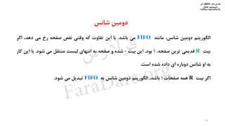 ‫در‬ ‫حافظه‬ ‫مدیریت‬
‫سیستم‬‫عامل‬
faradars.org/fvsfte106
‫الگوریتم‬‫دومین‬،‫شانس‬‫مانند‬FIFO‫می‬‫باشد‬.‫با‬‫این‬‫تفاوت‬‫که‬‫وقتی‬‫نقص‬‫صفحه‬‫رخ‬‫می‬،‫دهد‬‫اگر‬
‫بیت‬R‫قدیمی‬‫ترین‬،‫صفحه‬1،‫بود‬‫این‬‫بیت‬0‫شده‬‫و‬‫صفحه‬‫به‬‫انتهای‬‫لیست‬‫منتقل‬‫می‬‫شود‬.‫با‬‫این‬‫کا‬‫ر‬
‫به‬‫او‬‫شانس‬‫دوباره‬‫ای‬‫داده‬‫شده‬‫است‬.
‫اگر‬‫بیت‬R‫همه‬‫صفحات‬1،‫باشد‬‫الگوریتم‬‫دومین‬‫شانس‬‫به‬FIFO‫تبدیل‬‫می‬‫شود‬.
44
‫دومین‬‫شانس‬
‫س‬‫ر‬‫د‬‫ا‬‫ﺮ‬‫ﻓ‬
FaraDars.org
 