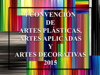 I CONVENCIÓN
DE
ARTES PLÁSTICAS,
ARTES APLICADAS
Y
ARTES DECORATIVAS
2015
 