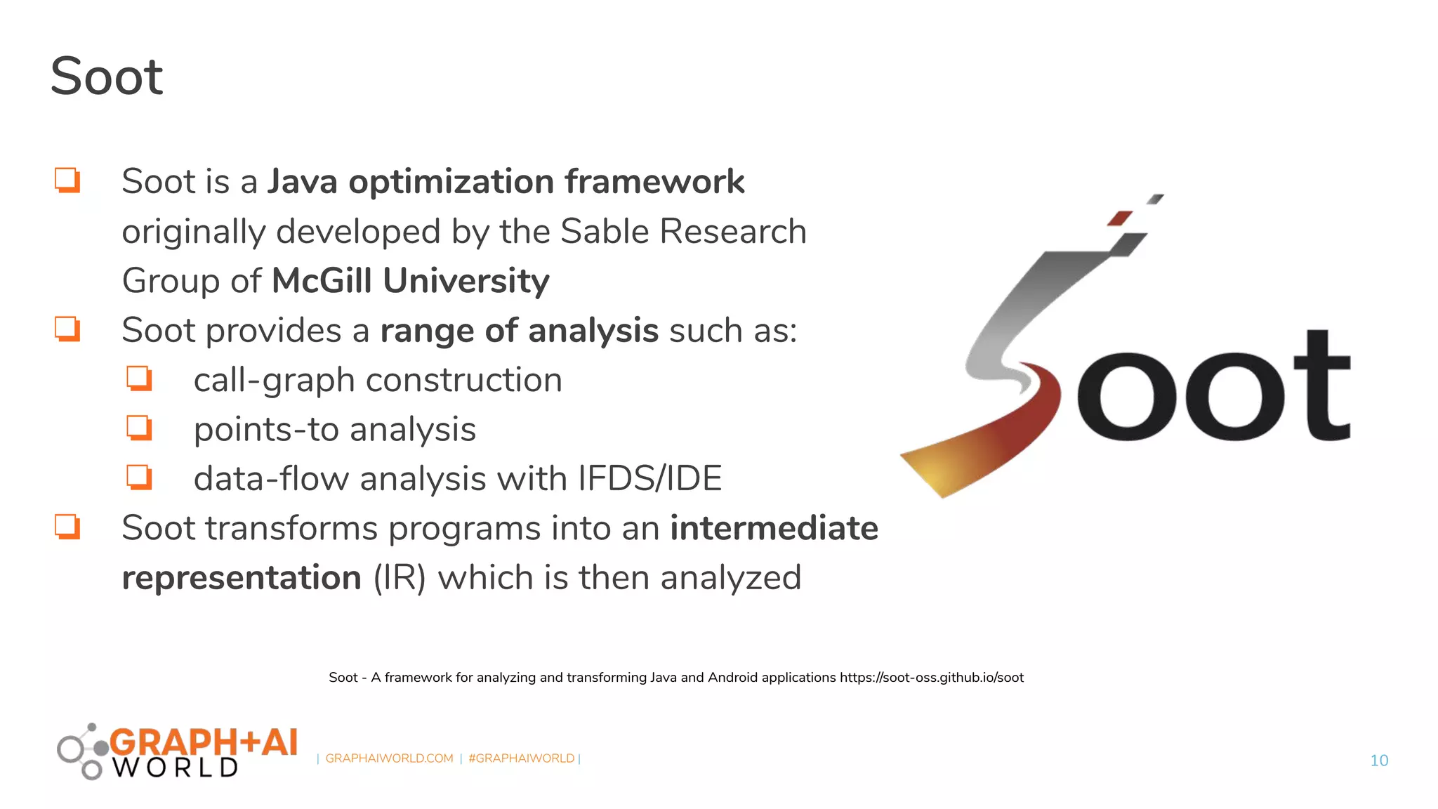 | GRAPHAIWORLD.COM | #GRAPHAIWORLD |
Soot
❏ Soot is a Java optimization framework
originally developed by the Sable Research
Group of McGill University
❏ Soot provides a range of analysis such as:
❏ call-graph construction
❏ points-to analysis
❏ data-ﬂow analysis with IFDS/IDE
❏ Soot transforms programs into an intermediate
representation (IR) which is then analyzed
10
Soot - A framework for analyzing and transforming Java and Android applications https://soot-oss.github.io/soot
 