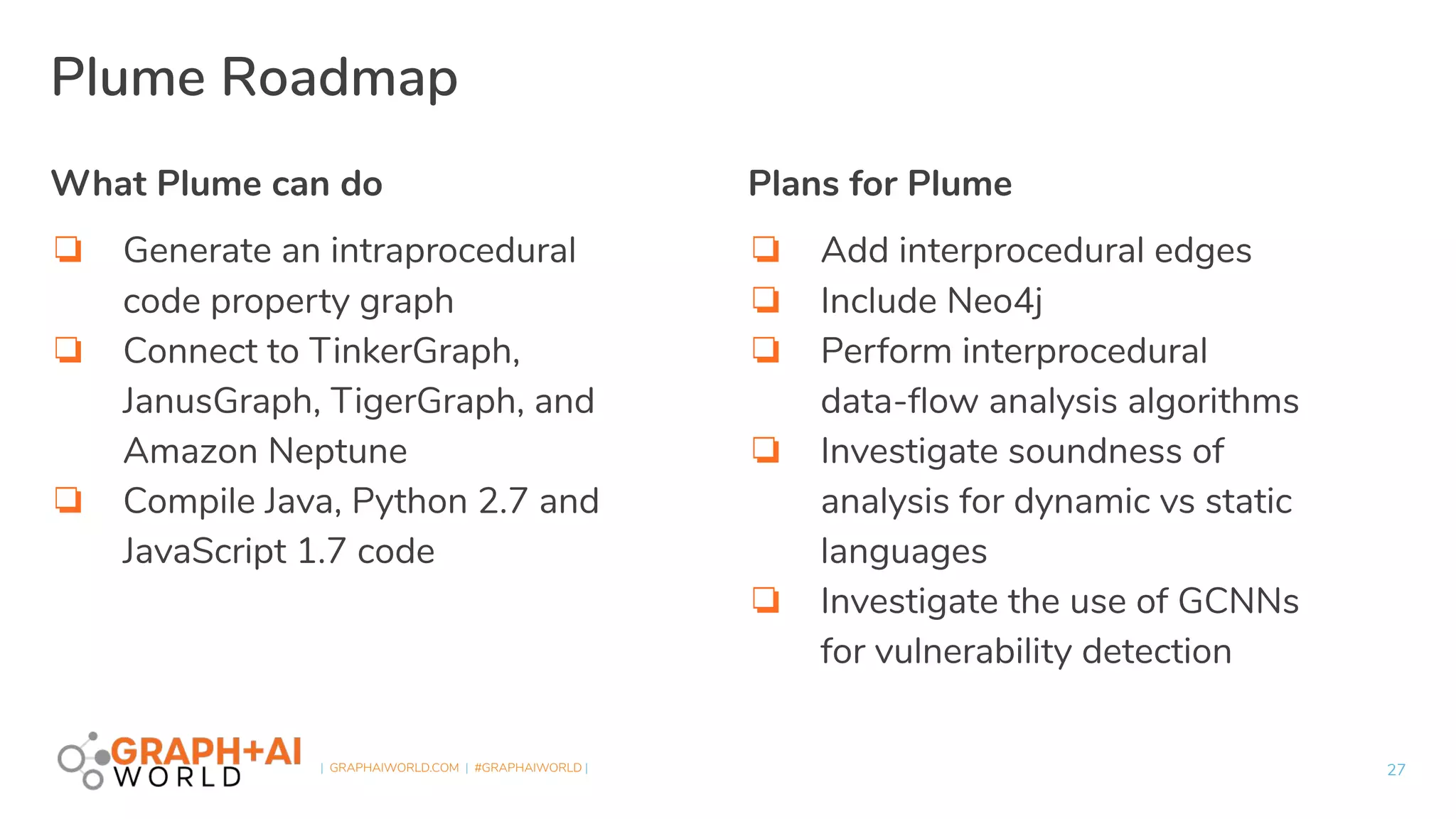 | GRAPHAIWORLD.COM | #GRAPHAIWORLD |
What Plume can do
❏ Generate an intraprocedural
code property graph
❏ Connect to TinkerGraph,
JanusGraph, TigerGraph, and
Amazon Neptune
❏ Compile Java, Python 2.7 and
JavaScript 1.7 code
Plans for Plume
❏ Add interprocedural edges
❏ Include Neo4j
❏ Perform interprocedural
data-ﬂow analysis algorithms
❏ Investigate soundness of
analysis for dynamic vs static
languages
❏ Investigate the use of GCNNs
for vulnerability detection
27
Plume Roadmap
 