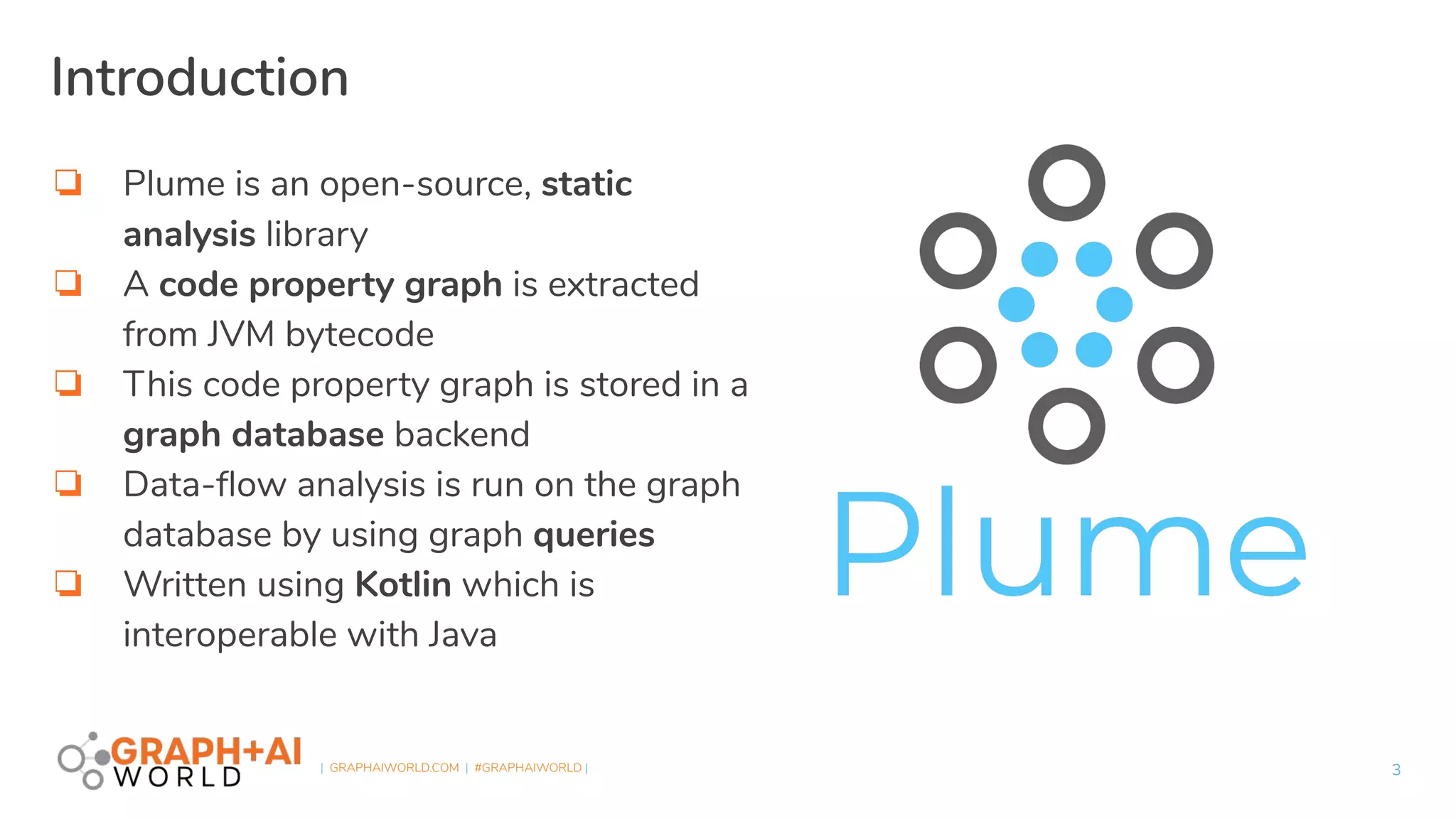 | GRAPHAIWORLD.COM | #GRAPHAIWORLD |
❏ Plume is an open-source, static
analysis library
❏ A code property graph is extracted
from JVM bytecode
❏ This code property graph is stored in a
graph database backend
❏ Data-ﬂow analysis is run on the graph
database by using graph queries
❏ Written using Kotlin which is
interoperable with Java
3
Introduction
 