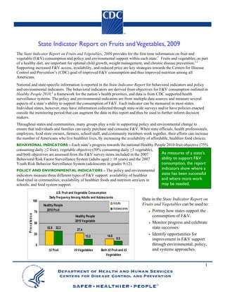 State Indicator Report on Fruits and Vegetables, 2009
The State Indicator Report on Fruits and Vegetables, 2009 provides for the first time information on fruit and
vegetable (F&V) consumption and policy and environmental support within each state.† Fruits and vegetables, as part
of a healthy diet, are important for optimal child growth, weight management, and chronic disease prevention.1,2
Supporting increased F&V access, availability, and reduced price are key strategies towards the Centers for Disease
Control and Prevention’s (CDC) goal of improved F&V consumption and thus improved nutrition among all
Americans.
National and state-specific information is reported in the State Indicator Report for behavioral indicators and policy
and environmental indicators. The behavioral indicators are derived from objectives for F&V consumption outlined in
Healthy People 2010,2 a framework for the nation’s health priorities, and data is from CDC supported health
surveillance systems. The policy and environmental indicators are from multiple data sources and measure several
aspects of a state’s ability to support the consumption of F&V. Each indicator can be measured in most states.
Individual states, however, may have information collected through state-wide surveys and/or have policies enacted
outside the monitoring period that can augment the data in this report and thus be used to further inform decision
makers.
Throughout states and communities, many groups play a role in supporting policy and environmental change to
ensure that individuals and families can easily purchase and consume F&V. When state officials, health professionals,
employers, food store owners, farmers, school staff, and community members work together, their efforts can increase
the number of Americans who live healthier lives, by increasing the availability of affordable, healthier food choices.
BEHAVIORAL INDICATORS – Each state’s progress towards the national Healthy People 2010 fruit objective (75%
consuming daily ≥2 fruit), vegetable objective (50% consuming daily ≥3 vegetable),
and both objectives are assessed from the F&V survey items included in the 2007                               As measures of a state’s
Behavioral Risk Factor Surveillance System (adults aged ≥ 18 years) and the 2007                              ability to support F&V
Youth Risk Behavior Surveillance System (adolescents in grades 9-12).                                         consumption, the report
POLICY AND ENVIRONMENTAL INDICATORS – The policy and environmental
                                                                                                              indicators show where a
indicators measure three different types of F&V support: availability of healthier                            state has been successful
food retail in communities; availability of healthier foods and nutrition services in                         and where more work
schools; and food system support.                                                                             may be needed.
                                             U.S. Fruit and Vegetable Consumption
                                       Daily Frequency Among Adults and Adolescents
                            100                                                                     Data in the State Indicator Report on
                                   Healthy People
                                                                                      Adults        Fruits and Vegetables can be used to:
                                     2010 Fruit                                       Adolescents
                            75                                                                         • Portray how states support the
       P r e v a le n c e




                                                        Healthy People                                   consumption of F&V.
                                                        2010 Vegetable                                 • Monitor progress and celebrate
                            50
                                     32.8 32.2
                                                          27.4
                                                                                                         state successes.
                            25                                                                         • Identify opportunities for
                                                                 13.2          14.0
                                                                                        9.5              improvement in F&V support
                             0                                                                           through environmental, policy,
                                       ≥2 Fruit         ≥3 Vegetables     Both ≥2 Fruit and ≥3           and systems approaches.
                                                                             Vegetables


                                                                                                                                       1
 