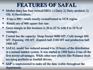 FEATURES OF SAFAL
   Mother diary has four vertical/SBUs 1) Dairy 2) Dairy products 3)
    OIL 4) Horticulture.
    It has a 400+ retails mostly owned/rented in NCR region
    Retails are of 400 square feet size
   Gross margin in this business is 20 to 25 % with 8 to 10 % of
    wastages .
   Central has the capacity: Deep freezer 9000 MT; Cold storage 480
    MT; Ripening 100 MT; dispatch hall 2160 MT and production hall
    3900 MT
   SAFAL model has reduced around 4 to 10 hours of the distribution
    in a normal market system. It was started in 1988 hence it has all the
    first mover advantages. While other new players like Reliance fresh
    are using portfolio as footfall drivers.
   SAP is implemented to make all the data visible throughout the
    departments
 