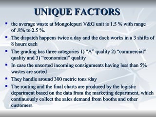 UNIQUE FACTORS
   the average waste at Mongolepuri V&G unit is 1.5 % with range
    of .8% to 2.5 %.
   The dispatch happens twice a day and the dock works in a 3 shifts of
    8 hours each
   The grading has three categories 1) “A” quality 2) “commercial”
    quality and 3) “economical” quality
   In case the unsorted incoming consignments having less than 5%
    wastes are sorted
   They handle around 300 metric tons /day
   The routing and the final charts are produced by the logistic
    department based on the data from the marketing department, which
    continuously collect the sales demand from booths and other
    customers
 