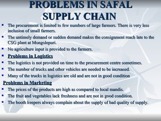 PROBLEMS IN SAFAL
                 SUPPLY CHAIN
   The procurement is limited to few numbers of large farmers. There is very less
    inclusion of small farmers.
   The untimely demand or sudden demand makes the consignment reach late to the
    CSG plant at Mongolepuri.
   No agriculture input is provided to the farmers.
   Problems in Logistics
   The logistics is not provided on time to the procurement centre sometimes.
   The number of trucks and other vehicles are needed to be increased.
   Many of the trucks in logistics are old and are not in good condition
Problems in Marketing
   The prices of the products are high as compared to local mandis.
   The fruit and vegetables lack freshness and are not in good condition.
   The booth keepers always complain about the supply of bad quality of supply.
 