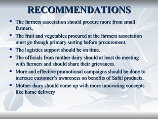 RECOMMENDATIONS
   The farmers association should procure more from small
    farmers.
   The fruit and vegetables procured at the farmers association
    must go though primary sorting before procurement.
   The logistics support should be on time.
   The officials from mother dairy should at least do meeting
    with farmers and should share their grievances.
   More and effective promotional campaigns should be done to
    increase customer’s awareness on benefits of Safal products.
   Mother dairy should come up with more innovating concepts
    like home delivery
 