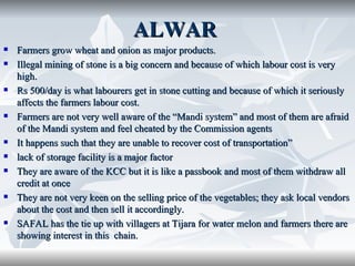 ALWAR
   Farmers grow wheat and onion as major products.
   Illegal mining of stone is a big concern and because of which labour cost is very
    high.
   Rs 500/day is what labourers get in stone cutting and because of which it seriously
    affects the farmers labour cost.
   Farmers are not very well aware of the “Mandi system” and most of them are afraid
    of the Mandi system and feel cheated by the Commission agents
   It happens such that they are unable to recover cost of transportation”
   lack of storage facility is a major factor
   They are aware of the KCC but it is like a passbook and most of them withdraw all
    credit at once
   They are not very keen on the selling price of the vegetables; they ask local vendors
    about the cost and then sell it accordingly.
   SAFAL has the tie up with villagers at Tijara for water melon and farmers there are
    showing interest in this chain.
 