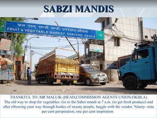 SABZI MANDIS




     THANKFUL TO :MR MALLIK (HEAD,COMMISSION AGENTS UNION,OKHLA)
 The old way to shop for vegetables: Go to the Sabzi mandi at 7 a.m. (to get fresh produce) and
after elbowing your way through hordes of sweaty people, haggle with the vendor. Ninety- nine
                        per cent perspiration, one per cent inspiration.
 
