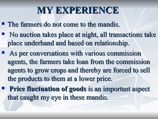 MY EXPERIENCE
   The farmers do not come to the mandis.
    No auction takes place at night, all transactions take
    place underhand and based on relationship.
    As per conversations with various commission
    agents, the farmers take loan from the commission
    agents to grow crops and thereby are forced to sell
    the products to them at a lower price.
    Price fluctuation of goods is an important aspect
    that caught my eye in these mandis.
 