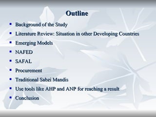 Outline
   Background of the Study
   Literature Review: Situation in other Developing Countries
   Emerging Models
   NAFED
   SAFAL
   Procurement
   Traditional Sabzi Mandis
   Use tools like AHP and ANP for reaching a result
   Conclusion
 