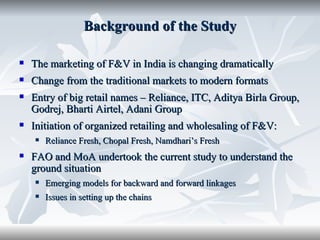 Background of the Study

   The marketing of F&V in India is changing dramatically
   Change from the traditional markets to modern formats
   Entry of big retail names – Reliance, ITC, Aditya Birla Group,
    Godrej, Bharti Airtel, Adani Group
   Initiation of organized retailing and wholesaling of F&V:
       Reliance Fresh, Chopal Fresh, Namdhari’s Fresh
   FAO and MoA undertook the current study to understand the
    ground situation
       Emerging models for backward and forward linkages
       Issues in setting up the chains
 