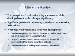 Literature Review

   The perception of retail chains being a phenomena of the
    developed countries has changed significantly
   Significant presence in developing countries – Latin America,
    Asia, Africa
   What does retail chains have to do with development?
       Development perspective: farmers involved in modern value chains
        earn much higher by bypassing the traders
       Large and medium farmers have the resources to meet the
        requirements of the chains, easier to co-ordinate
       Development efforts: linking small farmers to these chains
 