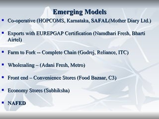 Emerging Models
   Co-operative (HOPCOMS, Karnataka, SAFAL(Mother Diary Ltd.)

   Exports with EUREPGAP Certification (Namdhari Fresh, Bharti
    Airtel)

   Farm to Fork -- Complete Chain (Godrej, Reliance, ITC)

   Wholesaling – (Adani Fresh, Metro)

   Front end – Convenience Stores (Food Bazaar, C3)

   Economy Stores (Subhiksha)

   NAFED
 