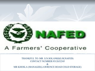 THANKFUL TO :MR .S.N.SOLANKI(G.M,NAFED)
            CONTACT NUMBER:9312632245
                        &
MR KHOSLA (MANAGER,LAWRENCE ROAD COLD STORAGE)
 