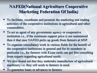 NAFED(National Agriculture Cooperative
        Marketing Federation Of India)
   To facilitate, coordinate and promote the marketing and trading
    activities of the cooperative institutions in agricultural and other
    commodities.
   To act as agent of any government agency or cooperative
    institution i.e., if the minimum support price is not maintained
    then it that case NAFED picks up goods from farmers at MSP.
   To organize consultancy work in various fields for the benefit of
    the cooperative institutions in general and for its members in
    particular i.e., for farmers with Kisan cards can get free consulting
    from experts regarding agricultural needs.
   We also found out that they undertake manufacture of agricultural
    machinery i.e. they sell seeds to farmers in need.
   To guarantee loans or advances to farmers.
 