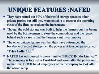 UNIQUE FEATURES :NAFED
   They have rented out 50% of their cold storage space to other
    private parties but still they were not able to recover the operating
    costs of the firm leave alone the investment
   Though the cold storage was built to help the farmers but it is being
    used by the businessmen to store the commodities and the reason
    behind such a case is that the farmers cant invest money
   The other unique feature was that they have outsourced the
    backbone of a cold storage i.e., the power unit to a company called
    “Frick India Ltd.”
   NAFED has outsourced its power unit to “FRICK INDIA Limited “.
    The company is located in Faridabad and looks after the power unit
    in the firm. FRICK has 4 employees of their company to look after
    the whole setup
 