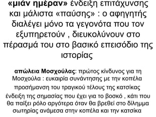 «μιάν ημέραν» ένδειξη επιτάχυνσης
και μάλιστα «παύσης» : ο αφηγητής
διαλέγει μόνο τα γεγονότα που τον
εξυπηρετούν , διευκολύνουν στο
πέρασμά του στο βασικό επεισόδιο της
ιστορίας
απώλεια Μοσχούλας: πρώτος κίνδυνος για τη
Μοσχούλα : ευκαιρία συνάντησης με την κοπέλα
προσήμανση του τραγικού τέλους της κατσίκας
ένδειξη της σημασίας που έχει για το βοσκό , κάτι που
θα παίξει ρόλο αργότερα όταν θα βρεθεί στο δίλημμα
σωτηρίας ανάμεσα στην κοπέλα και την κατσίκα
 
