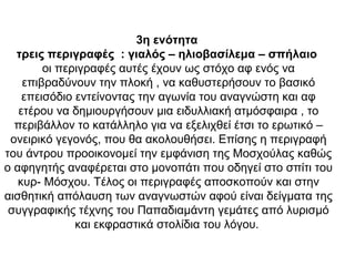3η ενότητα
τρεις περιγραφές : γιαλός – ηλιοβασίλεμα – σπήλαιο
οι περιγραφές αυτές έχουν ως στόχο αφ ενός να
επιβραδύνουν την πλοκή , να καθυστερήσουν το βασικό
επεισόδιο εντείνοντας την αγωνία του αναγνώστη και αφ
ετέρου να δημιουργήσουν μια ειδυλλιακή ατμόσφαιρα , το
περιβάλλον το κατάλληλο για να εξελιχθεί έτσι το ερωτικό –
ονειρικό γεγονός, που θα ακολουθήσει. Επίσης η περιγραφή
του άντρου προοικονομεί την εμφάνιση της Μοσχούλας καθώς
ο αφηγητής αναφέρεται στο μονοπάτι που οδηγεί στο σπίτι του
κυρ- Μόσχου. Τέλος οι περιγραφές αποσκοπούν και στην
αισθητική απόλαυση των αναγνωστών αφού είναι δείγματα της
συγγραφικής τέχνης του Παπαδιαμάντη γεμάτες από λυρισμό
και εκφραστικά στολίδια του λόγου.
 
