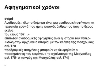 Αφηγηματικοί χρόνοι
σειρά
Αναδρομές : όλο το διήγημα είναι μια αναδρομική αφήγηση «η
τελευταία χρονιά που ήμην φυσικός άνθρωπος ήτον το θέρος
εκείνο
του έτους 187…»
επιπλέον αναδρομικές αφηγήσεις είναι η ιστορία του πάτερ-
Σισώη στην αρχή και η ιστορία με τον κλέφτη της Μοσχούλας
σελ 170
προδρομικές αφηγήσεις μπορούν να θεωρηθούν οι
προσημάνσεις του κειμένου ( το σχοίνιασμα της Μοσχούλας
σελ 175- ο πνιγμός της Μοσχούλας σελ 174)
 