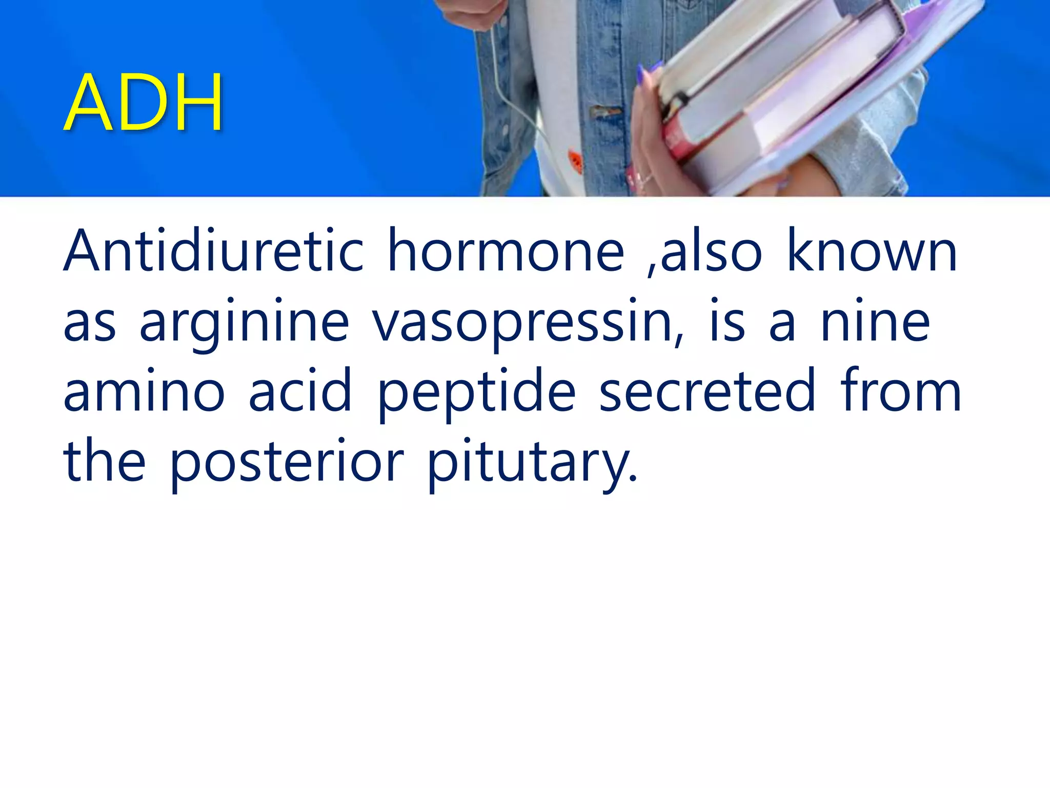 ADH
Antidiuretic hormone ,also known
as arginine vasopressin, is a nine
amino acid peptide secreted from
the posterior pitutary.
 