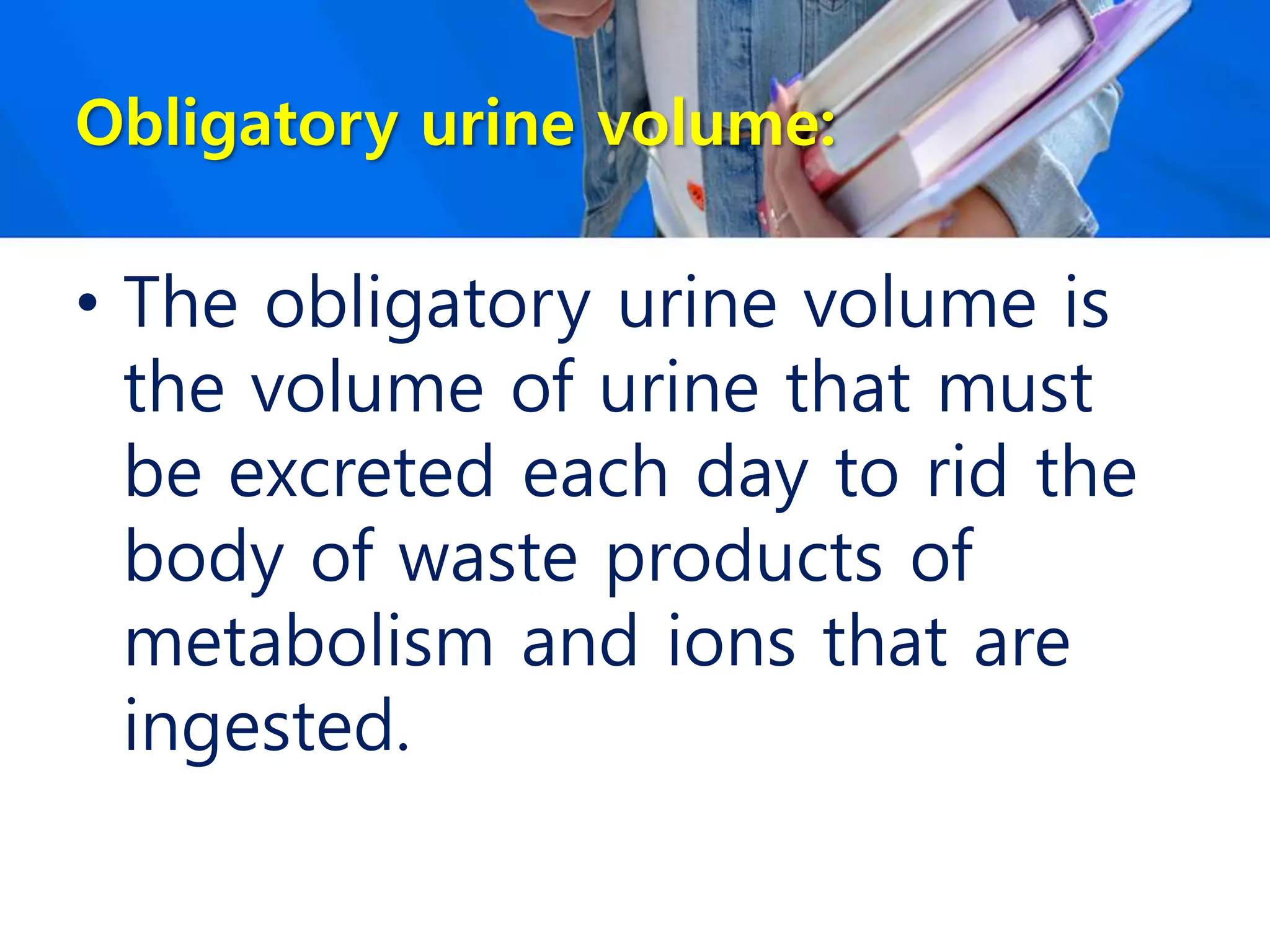 Obligatory urine volume:
• The obligatory urine volume is
the volume of urine that must
be excreted each day to rid the
body of waste products of
metabolism and ions that are
ingested.
 