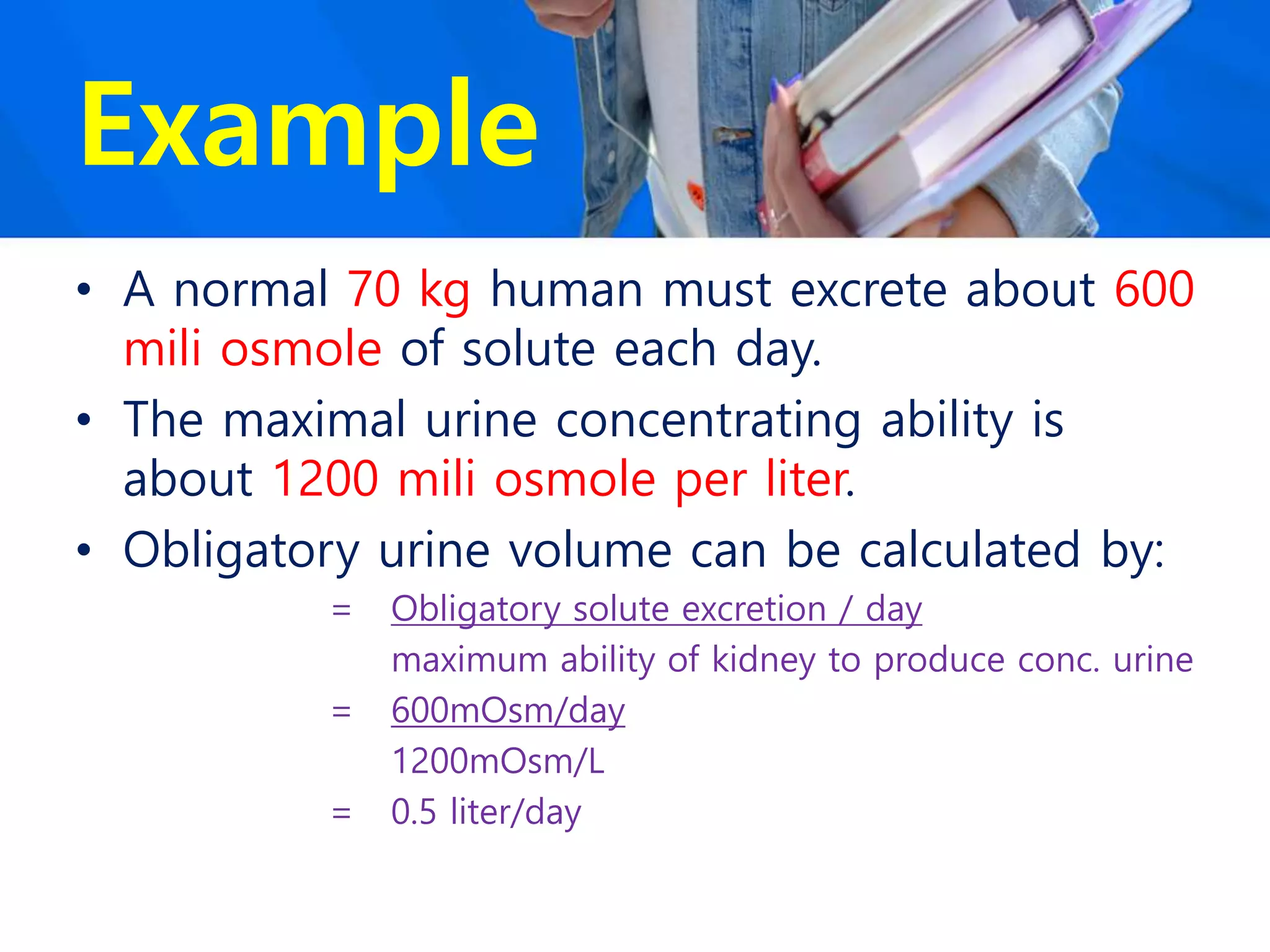 Example
• A normal 70 kg human must excrete about 600
mili osmole of solute each day.
• The maximal urine concentrating ability is
about 1200 mili osmole per liter.
• Obligatory urine volume can be calculated by:
= Obligatory solute excretion / day
maximum ability of kidney to produce conc. urine
= 600mOsm/day
1200mOsm/L
= 0.5 liter/day
 