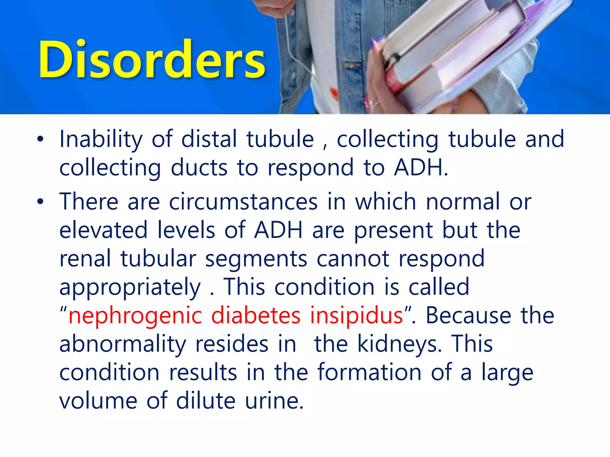 Disorders
• Inability of distal tubule , collecting tubule and
collecting ducts to respond to ADH.
• There are circumstances in which normal or
elevated levels of ADH are present but the
renal tubular segments cannot respond
appropriately . This condition is called
“nephrogenic diabetes insipidus”. Because the
abnormality resides in the kidneys. This
condition results in the formation of a large
volume of dilute urine.
 