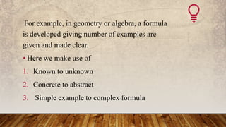 For example, in geometry or algebra, a formula
is developed giving number of examples are
given and made clear.
• Here we make use of
1. Known to unknown
2. Concrete to abstract
3. Simple example to complex formula
 