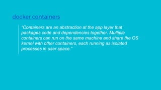 “Containers are an abstraction at the app layer that
packages code and dependencies together. Multiple
containers can run on the same machine and share the OS
kernel with other containers, each running as isolated
processes in user space.“
docker containers
 
