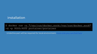 installation
$ docker run -v "/var/run/docker.sock:/var/run/docker.sock"
-d -p 9000:9000 portainer/portainer
Underline part will be required for local environment, more info you can find here.
 