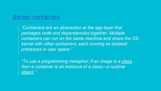 “Containers are an abstraction at the app layer that
packages code and dependencies together. Multiple
containers can run on the same machine and share the OS
kernel with other containers, each running as isolated
processes in user space.“
docker containers
“To use a programming metaphor, if an image is a class,
then a container is an instance of a class—a runtime
object.”
 