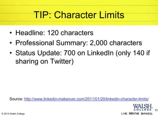 © 2014 Walsh College
TIP: Character Limits
• Headline: 120 characters
• Professional Summary: 2,000 characters
• Status Update: 700 on LinkedIn (only 140 if
sharing on Twitter)
Source: http://www.linkedin-makeover.com/2011/01/20/linkedin-character-limits/
11
 