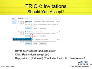 © 2014 Walsh College
TRICK: Invitations
Should You Accept?
• Hover over “Accept” and click arrow
• Click “Reply (don’t accept yet)
• Reply with Hi (firstname), Thanks for the invite. Have we met?
15
 