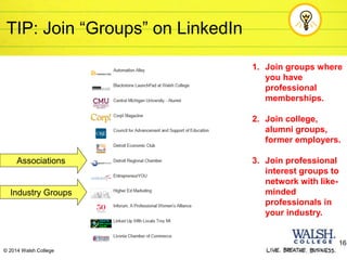 TIP: Join “Groups” on LinkedIn
Associations
1. Join groups where
you have
professional
memberships.
2. Join college,
alumni groups,
former employers.
3. Join professional
interest groups to
network with like-
minded
professionals in
your industry.
16
© 2014 Walsh College
Industry Groups
 