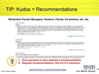TIP: Kudos = Recommendations
Remember Former Managers, Vendors, Clients, Co-workers, etc. etc.
1. Give someone in your network a recommendation.
2. Request recommendations. Aim for 2-3 minimum.
www.linkedin.com/in/brendameller 18
© 2014 Walsh College
 