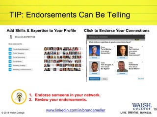 TIP: Endorsements Can Be Telling
1. Endorse someone in your network.
2. Review your endorsements.
www.linkedin.com/in/brendameller 19
© 2014 Walsh College
Add Skills & Expertise to Your Profile Click to Endorse Your Connections
 