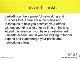 © 2014 Walsh College
Tips and Tricks
LinkedIn can be a powerful networking and
business tool. There are a ton of tips and
techniques to help you optimize your efforts -
without spending a lot of extra time on the site.
Attend this session if you have an established
LinkedIn account and if you are looking to further
expand and supercharge your profile and
networking efforts.
2
 