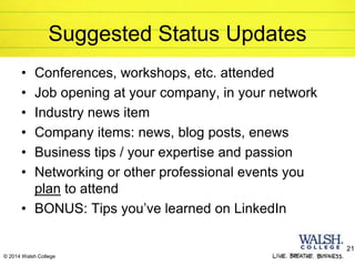 © 2014 Walsh College
Suggested Status Updates
• Conferences, workshops, etc. attended
• Job opening at your company, in your network
• Industry news item
• Company items: news, blog posts, enews
• Business tips / your expertise and passion
• Networking or other professional events you
plan to attend
• BONUS: Tips you’ve learned on LinkedIn
21
 