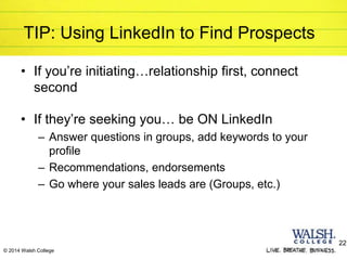 © 2014 Walsh College
TIP: Using LinkedIn to Find Prospects
• If you’re initiating…relationship first, connect
second
• If they’re seeking you… be ON LinkedIn
– Answer questions in groups, add keywords to your
profile
– Recommendations, endorsements
– Go where your sales leads are (Groups, etc.)
22
 