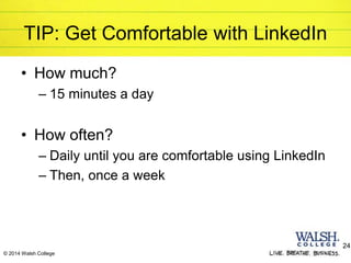 © 2014 Walsh College
TIP: Get Comfortable with LinkedIn
• How much?
– 15 minutes a day
• How often?
– Daily until you are comfortable using LinkedIn
– Then, once a week
24
 