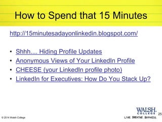 © 2014 Walsh College
How to Spend that 15 Minutes
http://15minutesadayonlinkedin.blogspot.com/
• Shhh.... Hiding Profile Updates
• Anonymous Views of Your LinkedIn Profile
• CHEESE (your LinkedIn profile photo)
• LinkedIn for Executives: How Do You Stack Up?
25
 