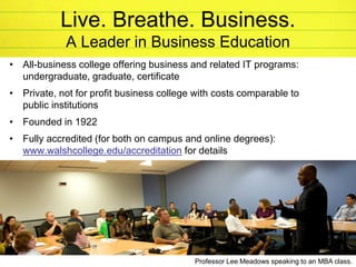 © 2014 Walsh College
Live. Breathe. Business.
A Leader in Business Education
• All-business college offering business and related IT programs:
undergraduate, graduate, certificate
• Private, not for profit business college with costs comparable to
public institutions
• Founded in 1922
• Fully accredited (for both on campus and online degrees):
www.walshcollege.edu/accreditation for details
27
Professor Lee Meadows speaking to an MBA class.
 