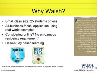 © 2014 Walsh College
Why Walsh?
• Small class size: 25 students or less
• All-business focus: application using
real-world examples
• Considering online? No on-campus
residency requirement*
• Case-study based learning
28
* Note: some online classes may require proctored exams at approved testing locations
 
