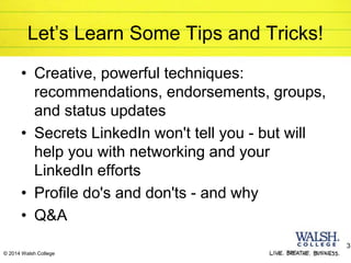 © 2014 Walsh College
Let’s Learn Some Tips and Tricks!
• Creative, powerful techniques:
recommendations, endorsements, groups,
and status updates
• Secrets LinkedIn won't tell you - but will
help you with networking and your
LinkedIn efforts
• Profile do's and don'ts - and why
• Q&A
3
 