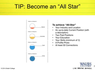 7 7
© 2014 Walsh College
TIP: Become an “All Star”
To achieve “All-Star”
• Your Industry and Location
• An up-to-date Current Position (with
a description)
• Two Past Positions
• Your Education
• Your Skills (minimum of 3)
• A Profile Photo
• At least 50 Connections
 