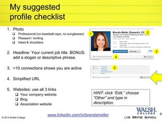 © 2014 Walsh College
My suggested
profile checklist
1. Photo
 Professional (no baseball caps, no sunglasses)
 Pleasant / smiling
 Head & shoulders
2. Headline: Your current job title. BONUS:
add a slogan or descriptive phrase.
3. >10 connections shows you are active
4. Simplified URL
5. Websites: use all 3 links
 Your company website
 Blog
 Association website
www.linkedin.com/in/brendameller 8
1 2
3
4
5
HINT: click “Edit,” choose
“Other” and type in
description.
 